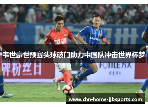 韦世豪世预赛头球破门助力中国队冲击世界杯梦