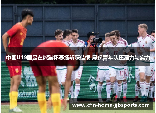 中国U19国足在熊猫杯赛场斩获佳绩 展现青年队伍潜力与实力